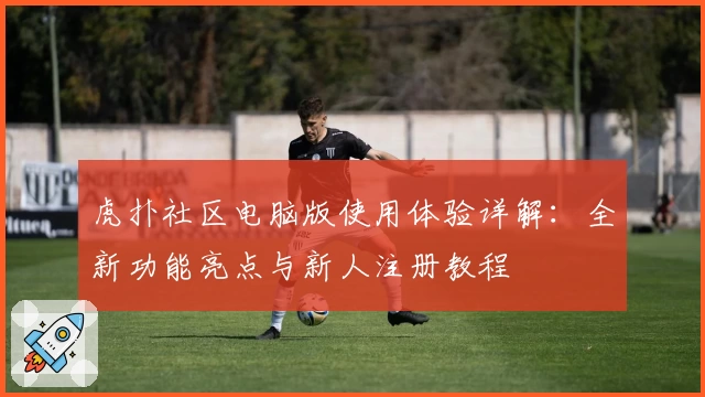 虎扑社区电脑版使用体验详解：全新功能亮点与新人注册教程