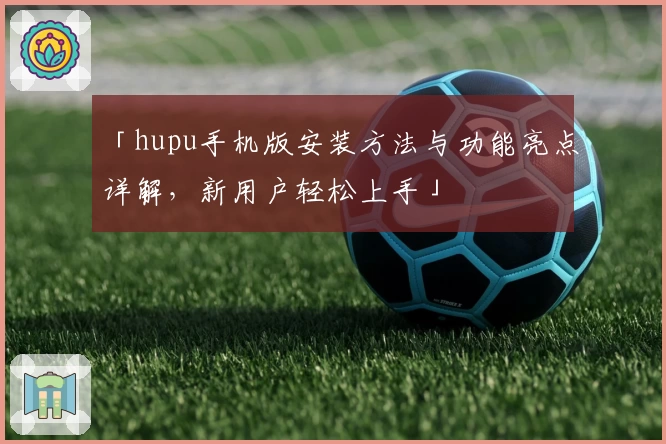 「hupu手机版安装方法与功能亮点详解，新用户轻松上手」