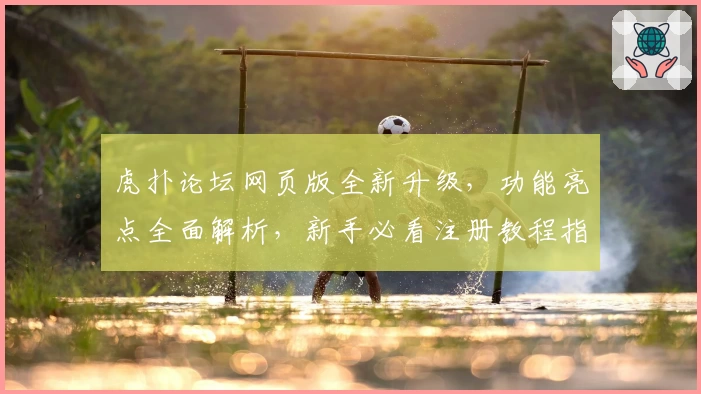虎扑论坛网页版全新升级，功能亮点全面解析，新手必看注册教程指南