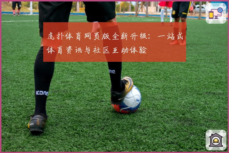 虎扑体育网页版全新升级:一站式体育资讯与社区互动体验