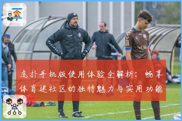 虎扑手机版使用体验全解析：畅享体育迷社区的独特魅力与实用功能
