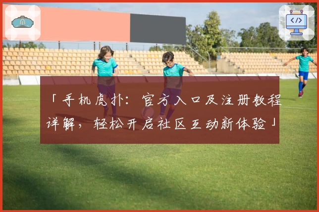 「手机虎扑：官方入口及注册教程详解，轻松开启社区互动新体验」