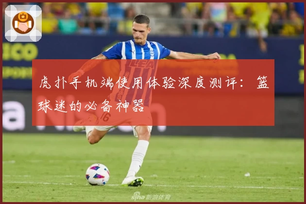 虎扑手机端使用体验深度测评：篮球迷的必备神器