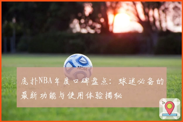 虎扑NBA年度口碑盘点:球迷必备的最新功能与使用体验揭秘
