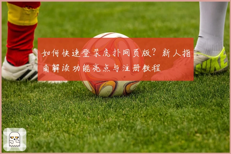 如何快速登录虎扑网页版？新人指南解读功能亮点与注册教程