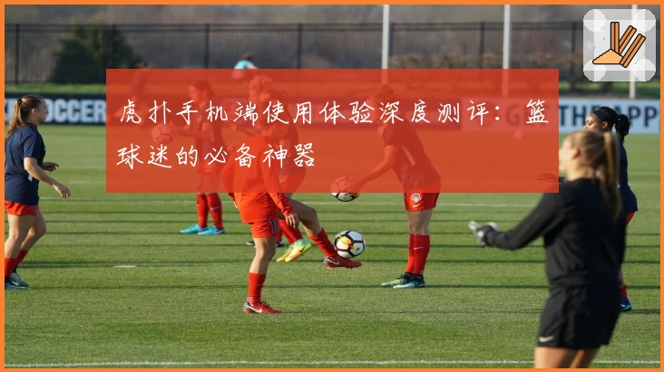 虎扑手机端使用体验深度测评：篮球迷的必备神器