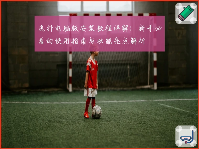 虎扑电脑版安装教程详解:新手必看的使用指南与功能亮点解析