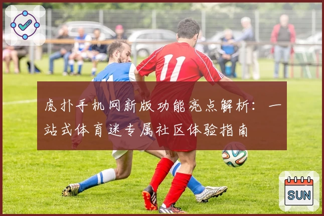 虎扑手机网新版功能亮点解析：一站式体育迷专属社区体验指南