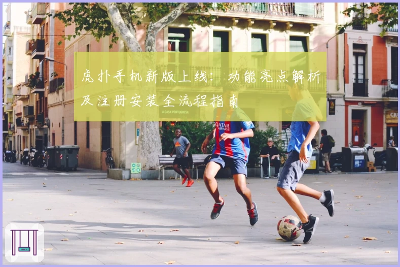 虎扑手机新版上线：功能亮点解析及注册安装全流程指南