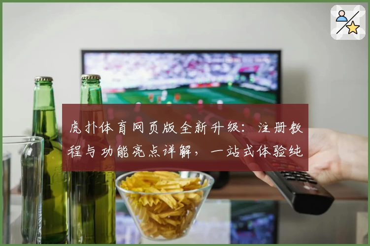 虎扑体育网页版全新升级：注册教程与功能亮点详解，一站式体验纯粹体育社区魅力