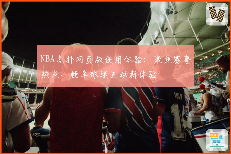 NBA虎扑网页版使用体验：聚焦赛事热点，畅享球迷互动新体验