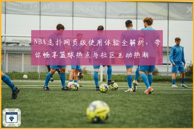 NBA虎扑网页版使用体验全解析，带你畅享篮球热点与社区互动热潮
